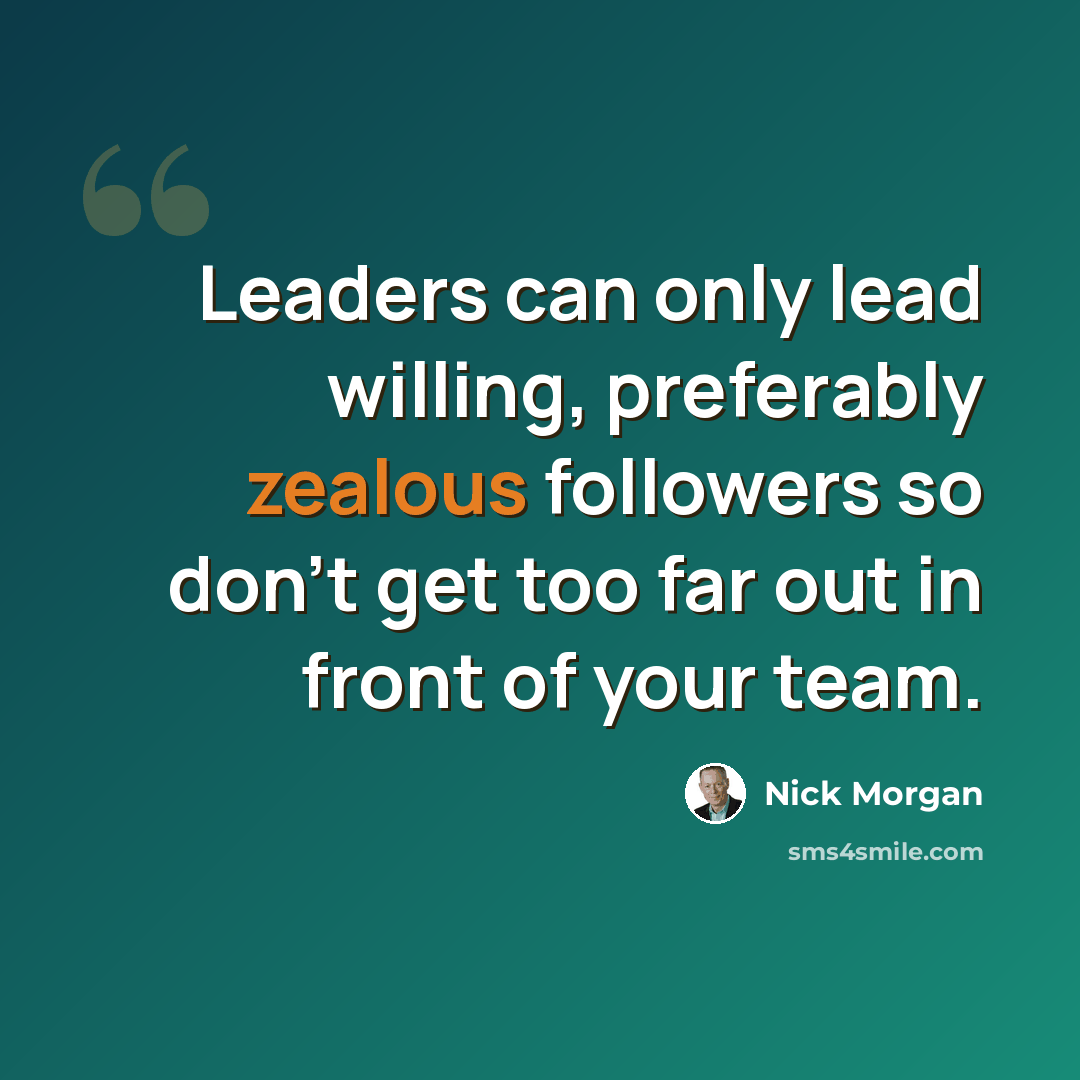 “Leaders can only lead willing, preferably zealous followers so don't get too far out in front of your team.” quote by Nick Morgan