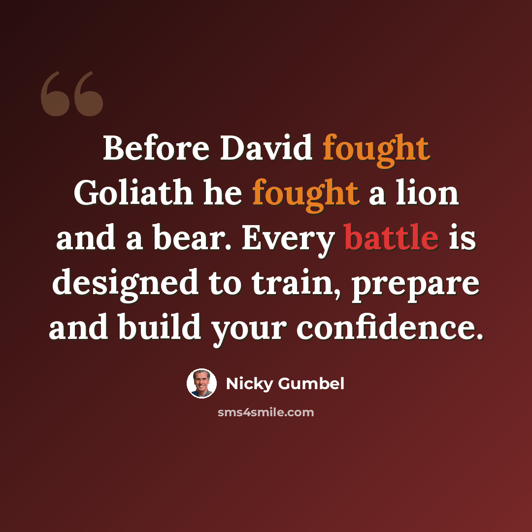 “Before David fought Goliath he fought a lion and a bear. Every battle is designed to train, prepare and build your confidence.” quote by Nicky Gumbel