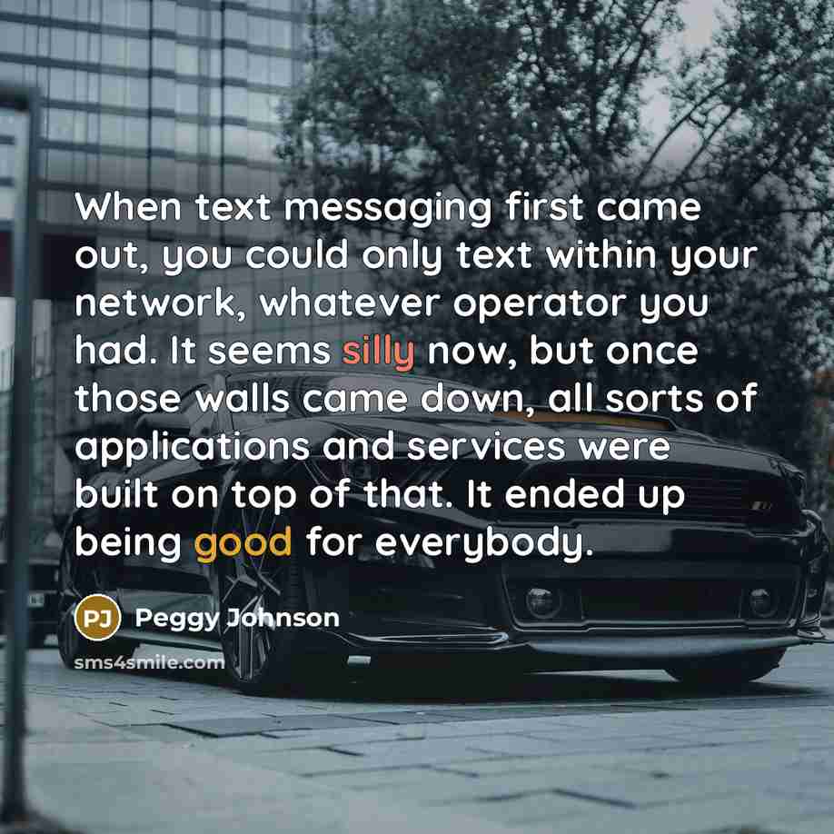 “When text messaging first came out, you could only text within your network, whatever operator you had. It seems silly now, but once those walls came down, all sorts of applications and services were built on top of that. It ended up being good for everybody.” quote by Peggy Johnson