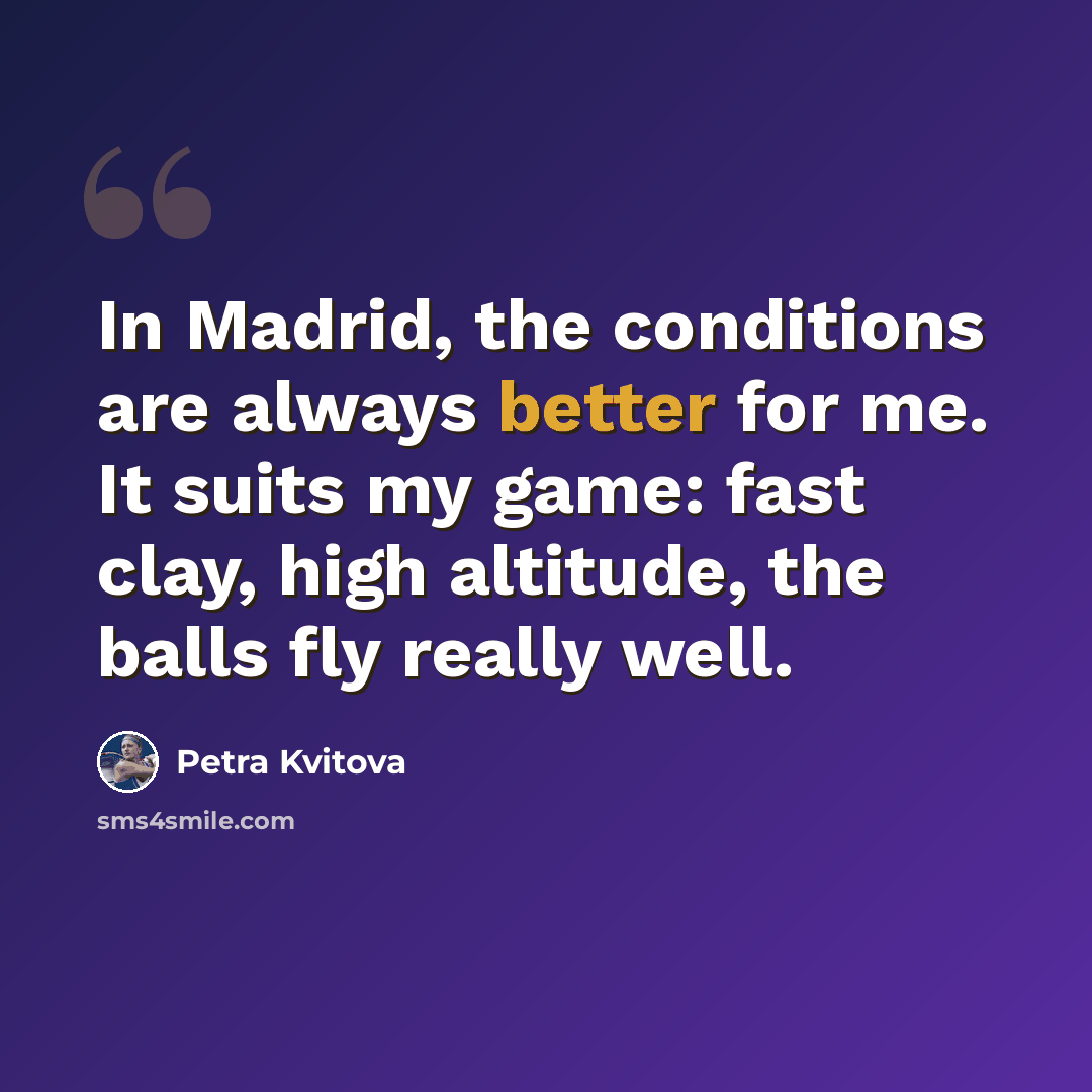 “In Madrid, the conditions are always better for me. It suits my game: fast clay, high altitude, the balls fly really well.” quote by Petra Kvitova