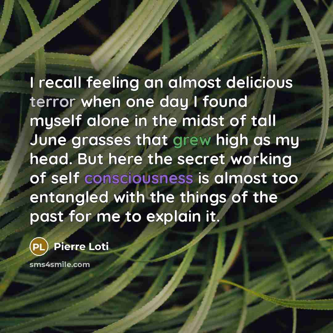 “I recall feeling an almost delicious terror when one day I found myself alone in the midst of tall June grasses that grew high as my head. But here the secret working of self consciousness is almost too entangled with the things of the past for me to explain it.” quote by Pierre Loti