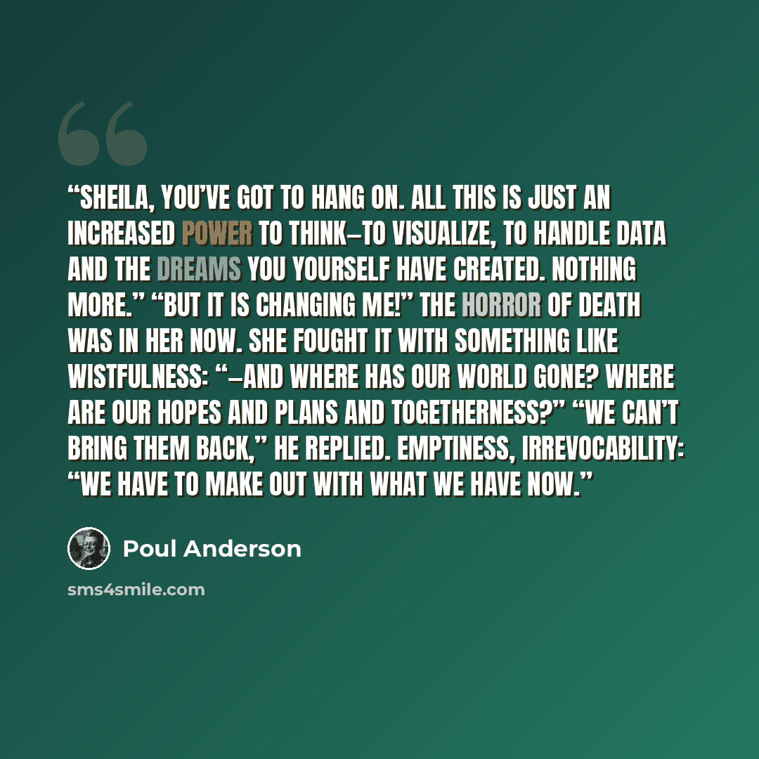 “Sheila, you’ve got to hang on. All this is just an increased power to think—to visualize, to handle data and the dreams you yourself have created. Nothing more.” “But it is changing me!” The horror of death was in her now. She fought it with something like wistfulness: “—and where has our world…” quote by Poul Anderson