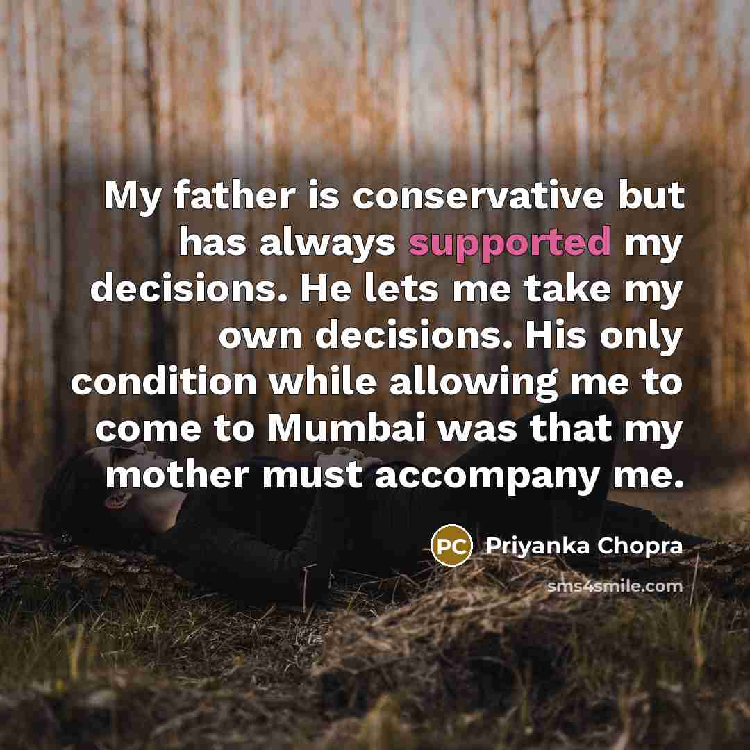 “My father is conservative but has always supported my decisions. He lets me take my own decisions. His only condition while allowing me to come to Mumbai was that my mother must accompany me.” quote by Priyanka Chopra