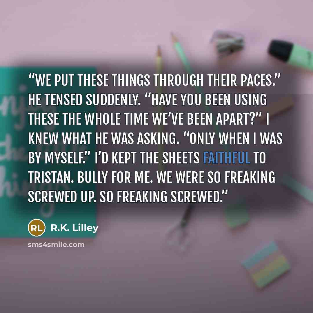 “We put these things through their paces.” He tensed suddenly. “Have you been using these the whole time we’ve been apart?” I knew what he was asking. “Only when I was by myself.” I’d kept the sheets faithful to Tristan. Bully for me. We were so freaking screwed up. So freaking screwed.” quote by R.K. Lilley
