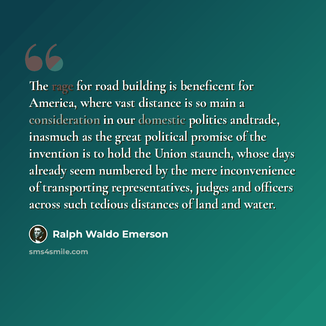 “The rage for road building is beneficent for America, where vast distance is so main a consideration in our domestic politics andtrade, inasmuch as the great political promise of the invention is to hold the Union staunch, whose days already seem numbered by the mere inconvenience of transporting…” quote by Ralph Waldo Emerson