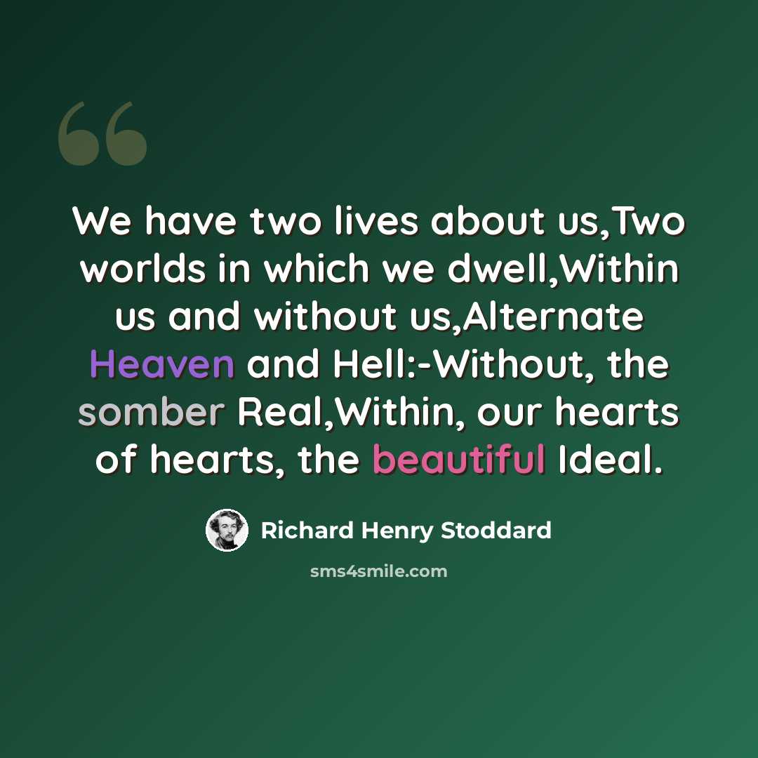“We have two lives about us,Two worlds in which we dwell,Within us and without us,Alternate Heaven and Hell:-Without, the somber Real,Within, our hearts of hearts, the beautiful Ideal.” quote by Richard Henry Stoddard