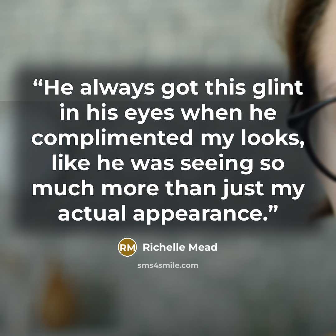 “He always got this glint in his eyes when he complimented my looks, like he was seeing so much more than just my actual appearance.” quote by Richelle Mead