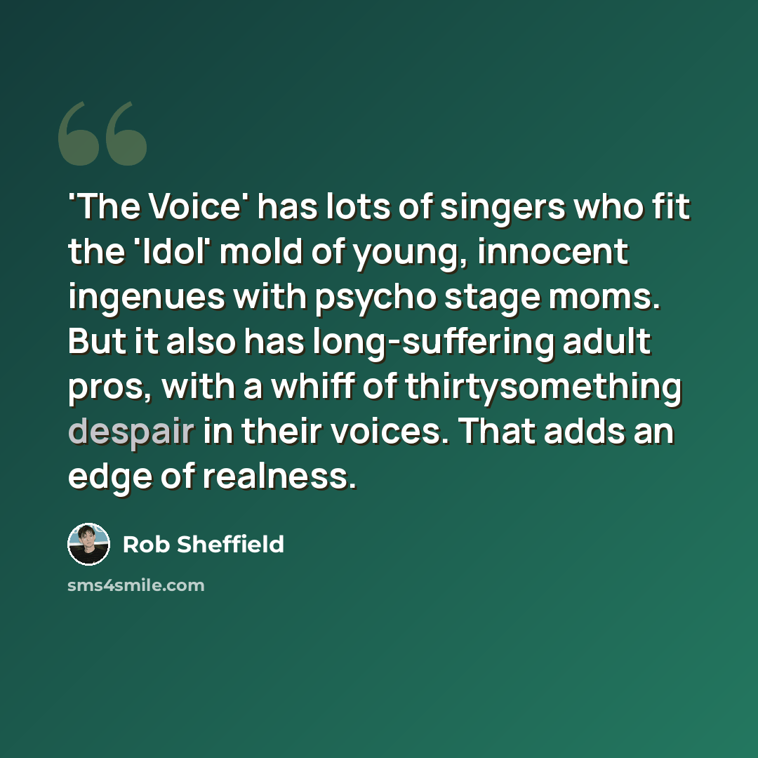 “'The Voice' has lots of singers who fit the 'Idol' mold of young, innocent ingenues with psycho stage moms. But it also has long-suffering adult pros, with a whiff of thirtysomething despair in their voices. That adds an edge of realness.” quote by Rob Sheffield