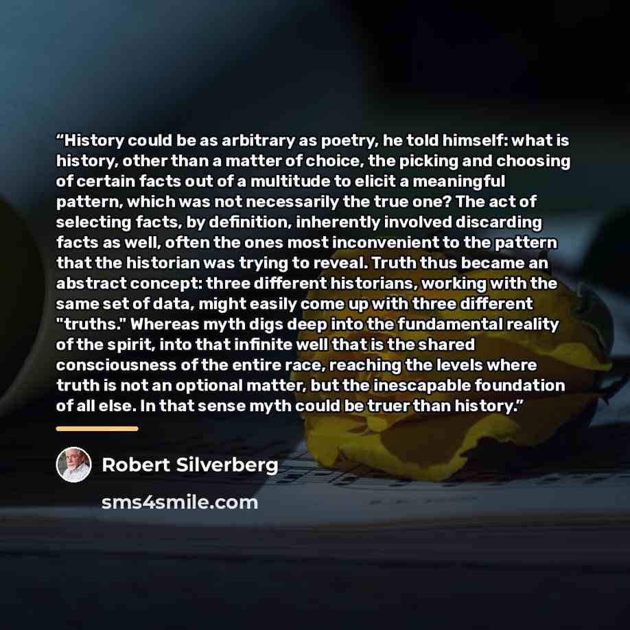 “History could be as arbitrary as poetry, he told himself: what is history, other than a matter of choice, the picking and choosing of certain facts out of a multitude to elicit a meaningful pattern, which was not necessarily the true one? The act of selecting facts, by definition, inherently…” quote by Robert Silverberg