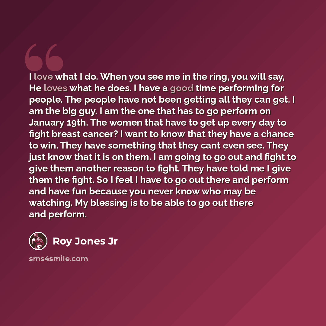 “I love what I do. When you see me in the ring, you will say, He loves what he does. I have a good time performing for people. The people have not been getting all they can get. I am the big guy. I am the one that has to go perform on January 19th. The women that have to get up every day to fight…” quote by Roy Jones Jr