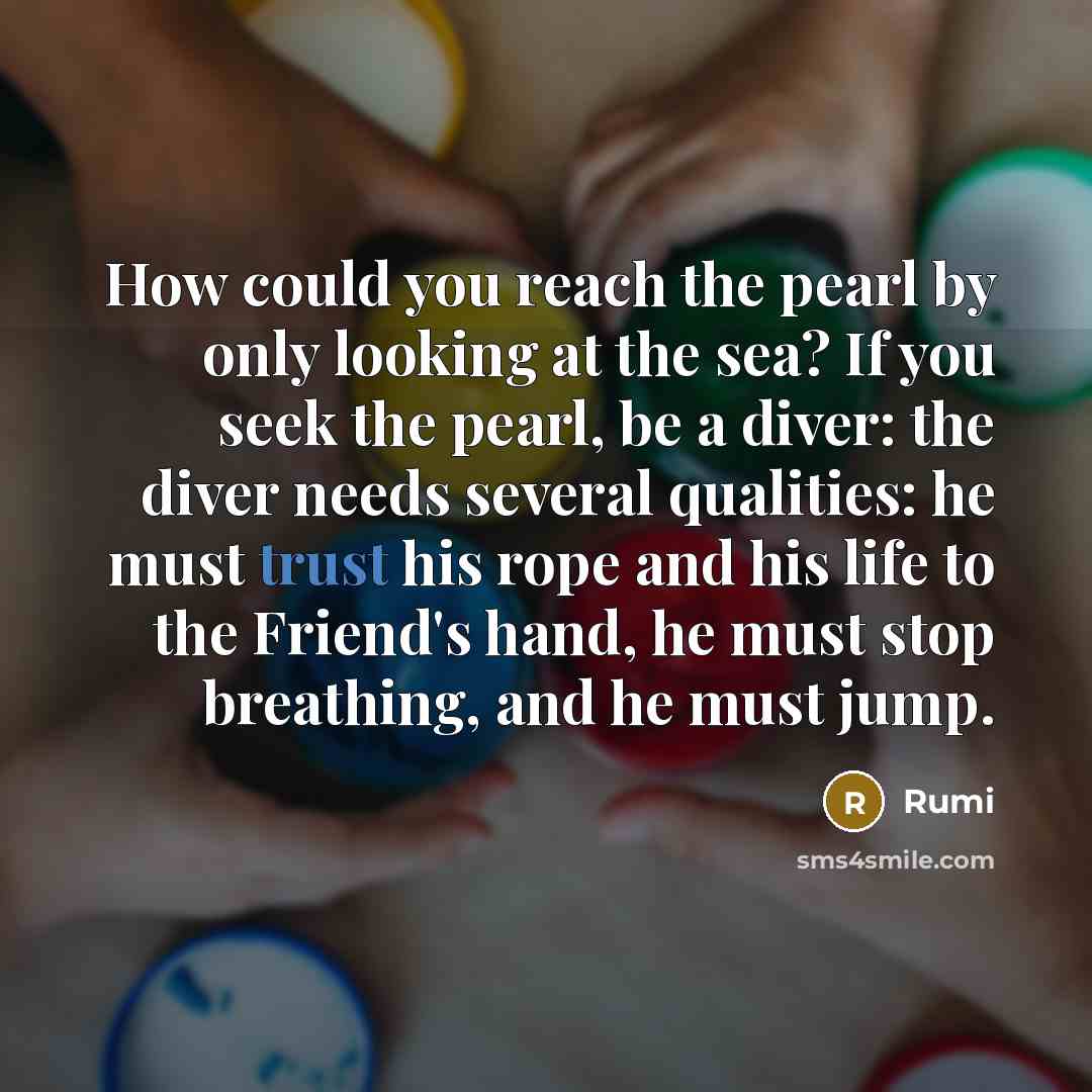 “How could you reach the pearl by only looking at the sea? If you seek the pearl, be a diver: the diver needs several qualities: he must trust his rope and his life to the Friend's hand, he must stop breathing, and he must jump.” quote by Rumi