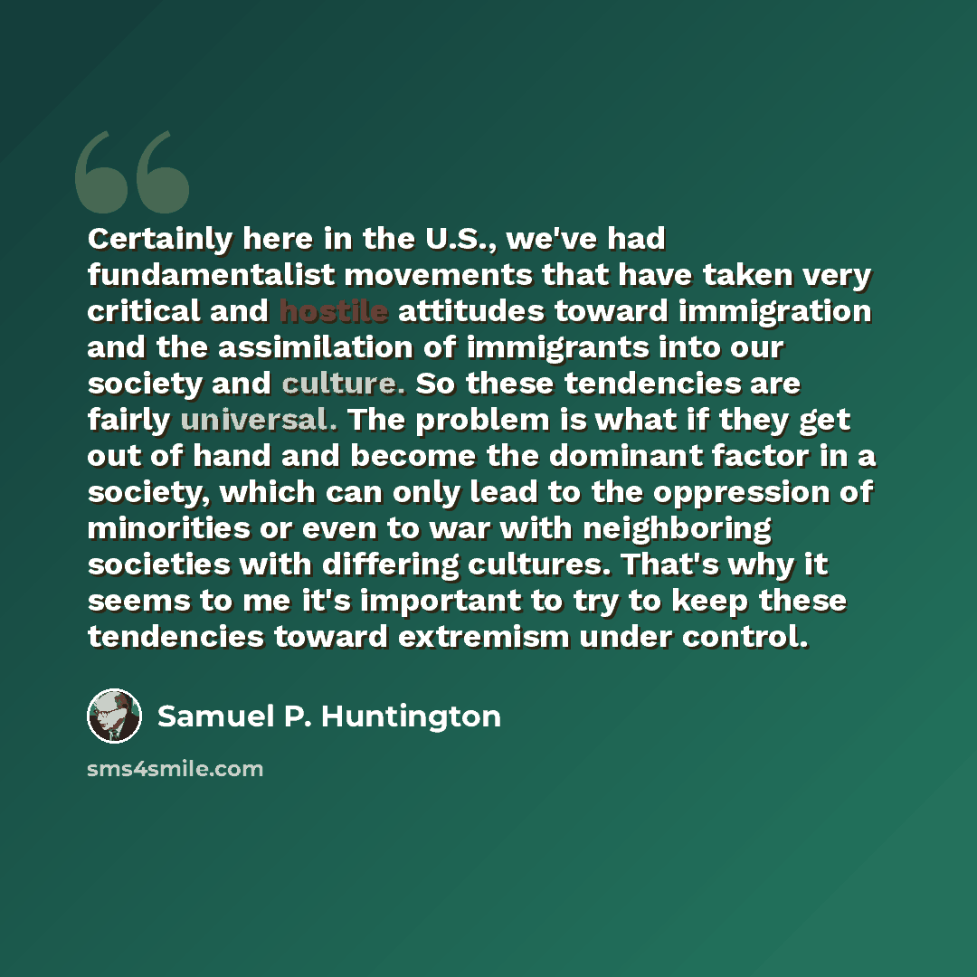 “Certainly here in the U.S., we've had fundamentalist movements that have taken very critical and hostile attitudes toward immigration and the assimilation of immigrants into our society and culture. So these tendencies are fairly universal. The problem is what if they get out of hand and become…” quote by Samuel P. Huntington