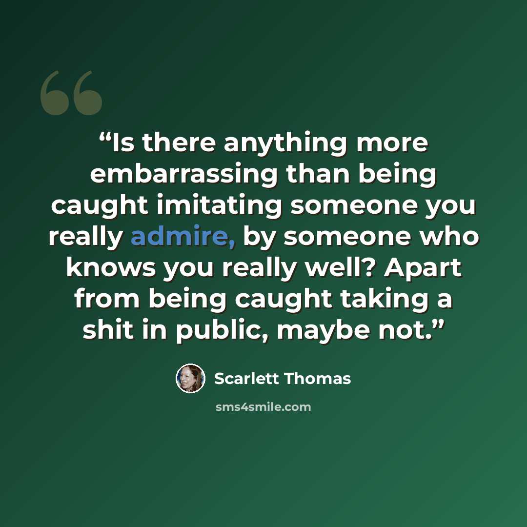 “Is there anything more embarrassing than being caught imitating someone you really admire, by someone who knows you really well? Apart from being caught taking a shit in public, maybe not.” quote by Scarlett Thomas