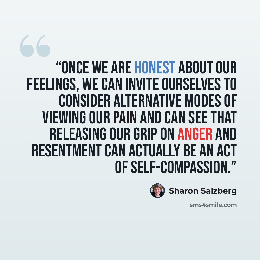 “Once we are honest about our feelings, we can invite ourselves to consider alternative modes of viewing our pain and can see that releasing our grip on anger and resentment can actually be an act of self-compassion.” quote by Sharon Salzberg