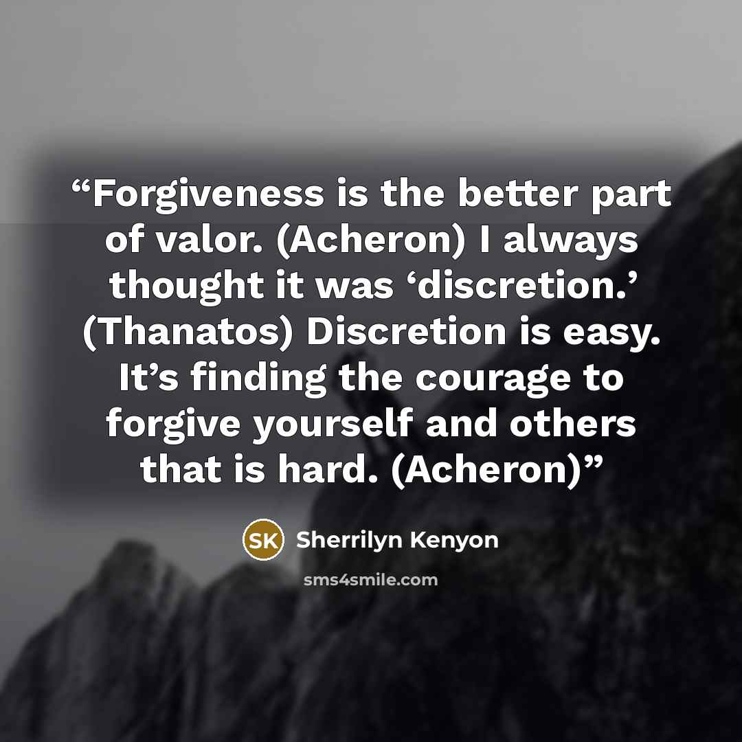“Forgiveness is the better part of valor. (Acheron) I always thought it was ‘discretion.’ (Thanatos) Discretion is easy. It’s finding the courage to forgive yourself and others that is hard. (Acheron)” quote by Sherrilyn Kenyon