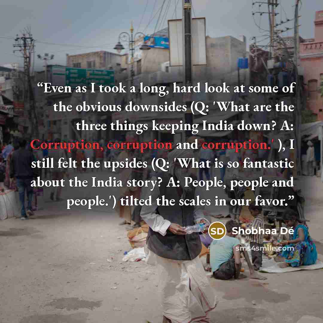 “Even as I took a long, hard look at some of the obvious downsides (Q: 'What are the three things keeping India down? A: Corruption, corruption and corruption.' ), I still felt the upsides (Q: 'What is so fantastic about the India story? A: People, people and people.') tilted the scales in our favor.” quote by Shobhaa De