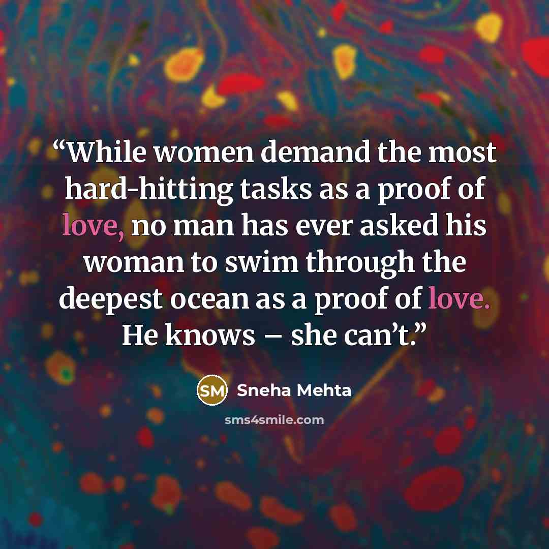 “While women demand the most hard-hitting tasks as a proof of love, no man has ever asked his woman to swim through the deepest ocean as a proof of love. He knows – she can’t.” quote by Sneha Mehta