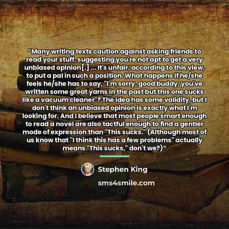 “Many writing texts caution against asking friends to read your stuff, suggesting you're not apt to get a very unbiased opinion[.] ... It's unfair, according to this view, to put a pal in such a position. What happens if he/she feels he/she has to say, "I'm sorry, good buddy, you've written some…” quote by Stephen King