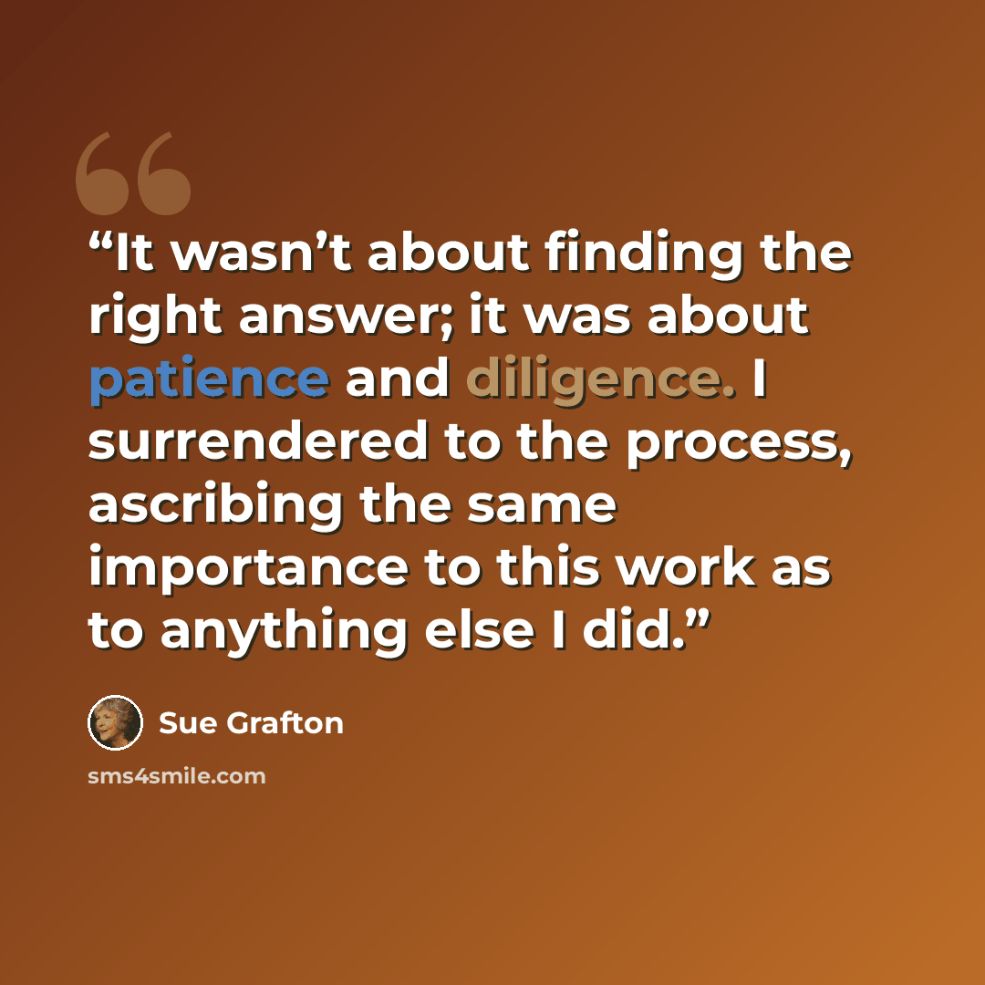 “It wasn’t about finding the right answer; it was about patience and diligence. I surrendered to the process, ascribing the same importance to this work as to anything else I did.” quote by Sue Grafton