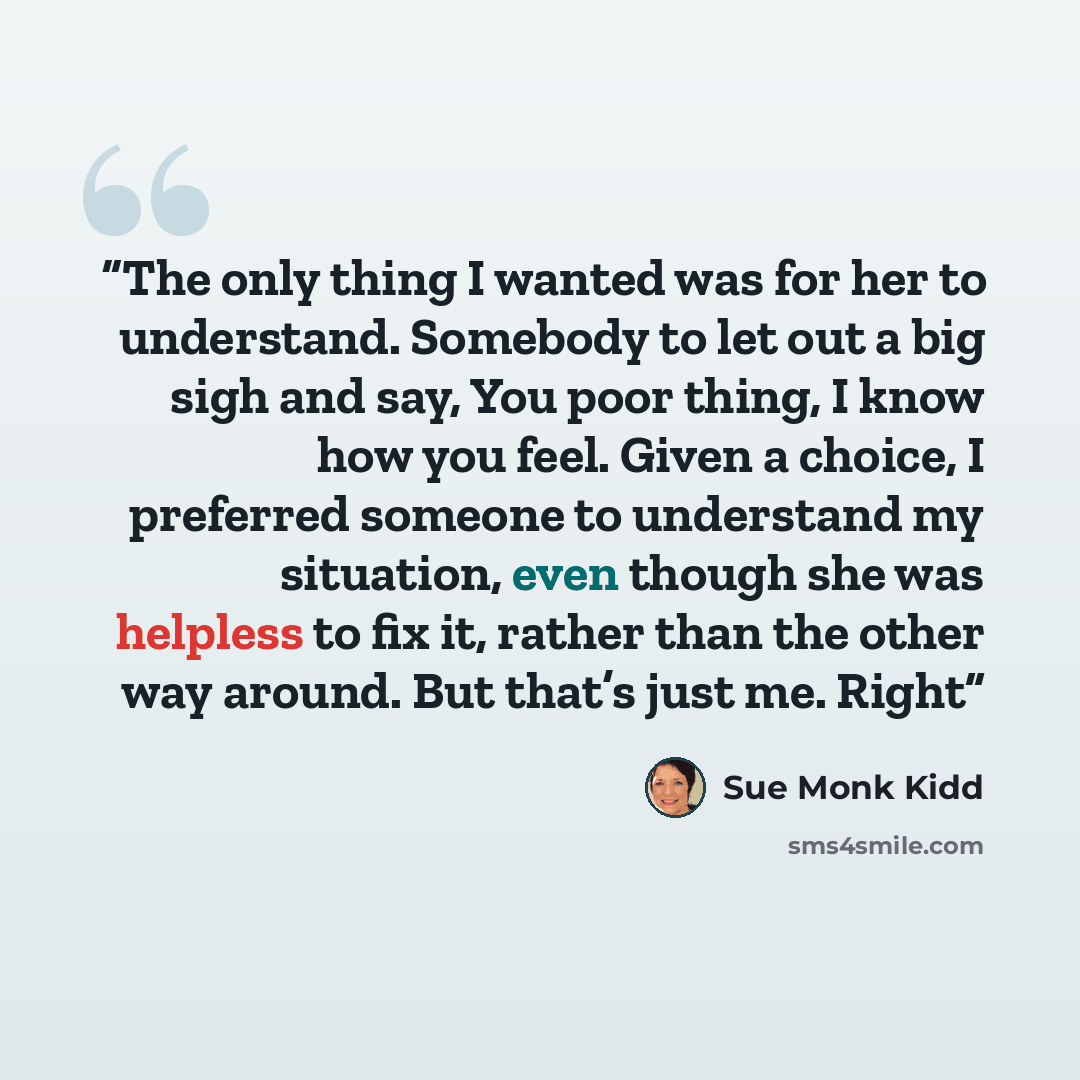 “The only thing I wanted was for her to understand. Somebody to let out a big sigh and say, You poor thing, I know how you feel. Given a choice, I preferred someone to understand my situation, even though she was helpless to fix it, rather than the other way around. But that’s just me. Right” quote by Sue Monk Kidd