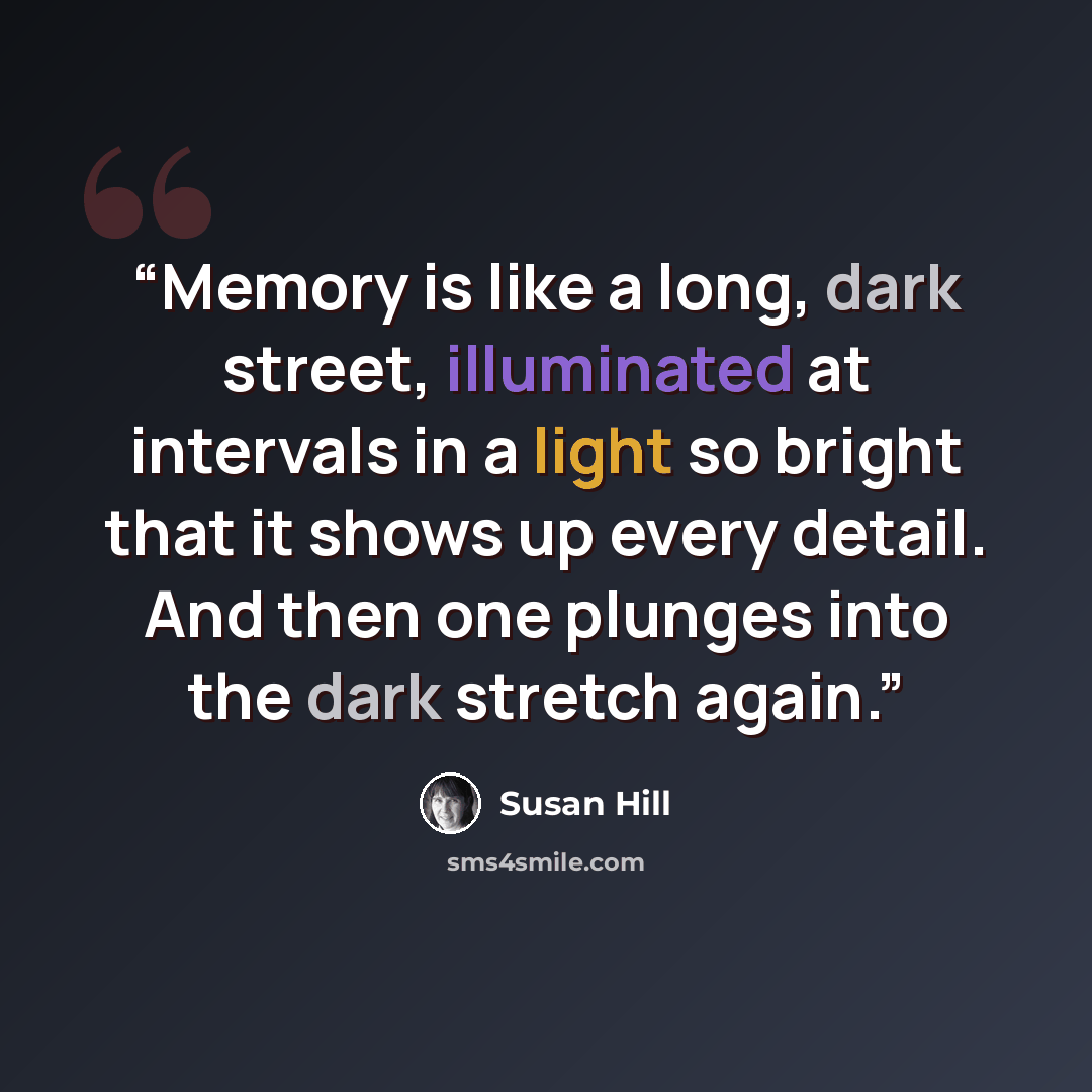 “Memory is like a long, dark street, illuminated at intervals in a light so bright that it shows up every detail. And then one plunges into the dark stretch again.” quote by Susan Hill