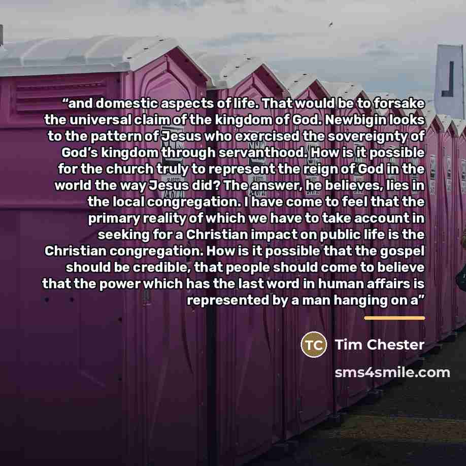 “and domestic aspects of life. That would be to forsake the universal claim of the kingdom of God. Newbigin looks to the pattern of Jesus who exercised the sovereignty of God’s kingdom through servanthood. How is it possible for the church truly to represent the reign of God in the world the way…” quote by Tim Chester