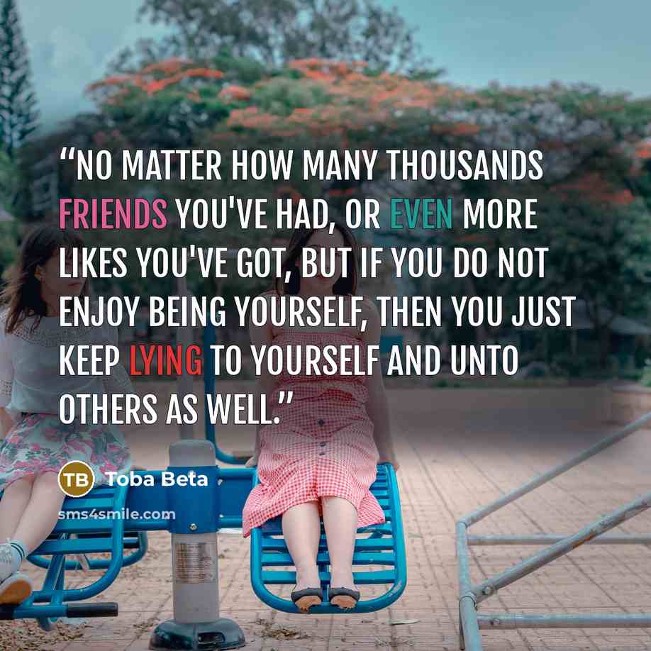 “No matter how many thousands friends you've had, or even more likes you've got, but if you do not enjoy being yourself, then you just keep lying to yourself and unto others as well.” quote by Toba Beta