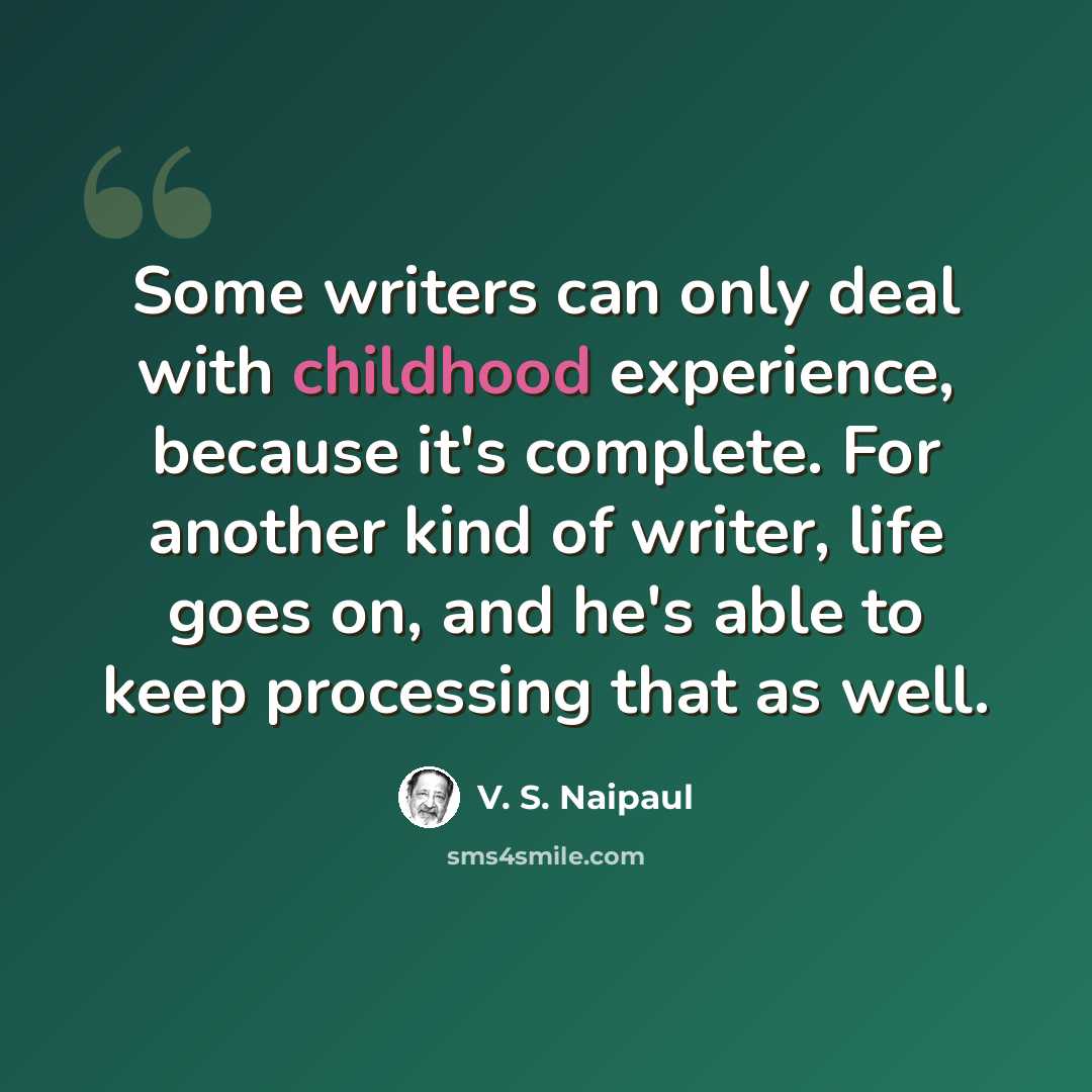“Some writers can only deal with childhood experience, because it's complete. For another kind of writer, life goes on, and he's able to keep processing that as well.” quote by V. S. Naipaul