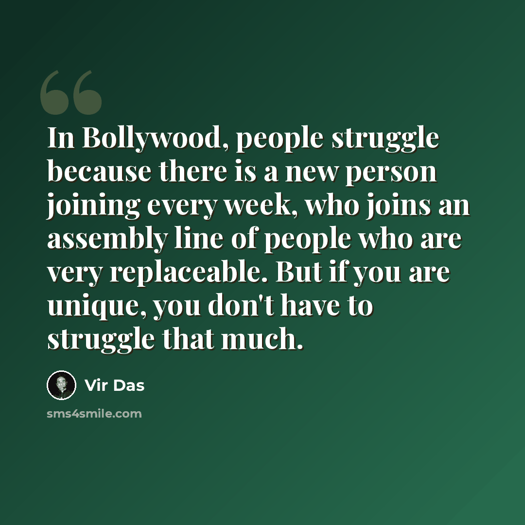 “In Bollywood, people struggle because there is a new person joining every week, who joins an assembly line of people who are very replaceable. But if you are unique, you don't have to struggle that much.” quote by Vir Das