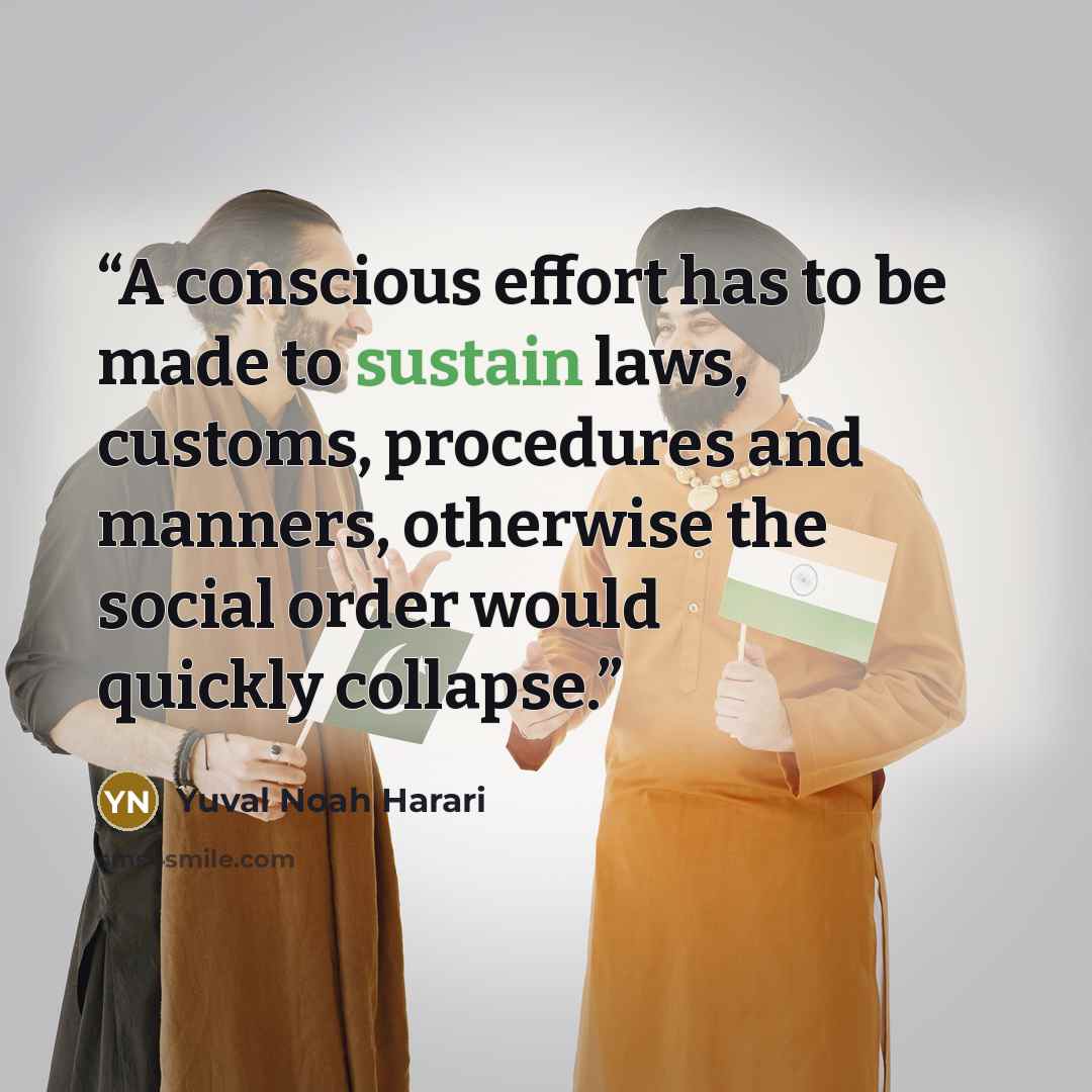 “A conscious effort has to be made to sustain laws, customs, procedures and manners, otherwise the social order would quickly collapse.” quote by Yuval Noah Harari