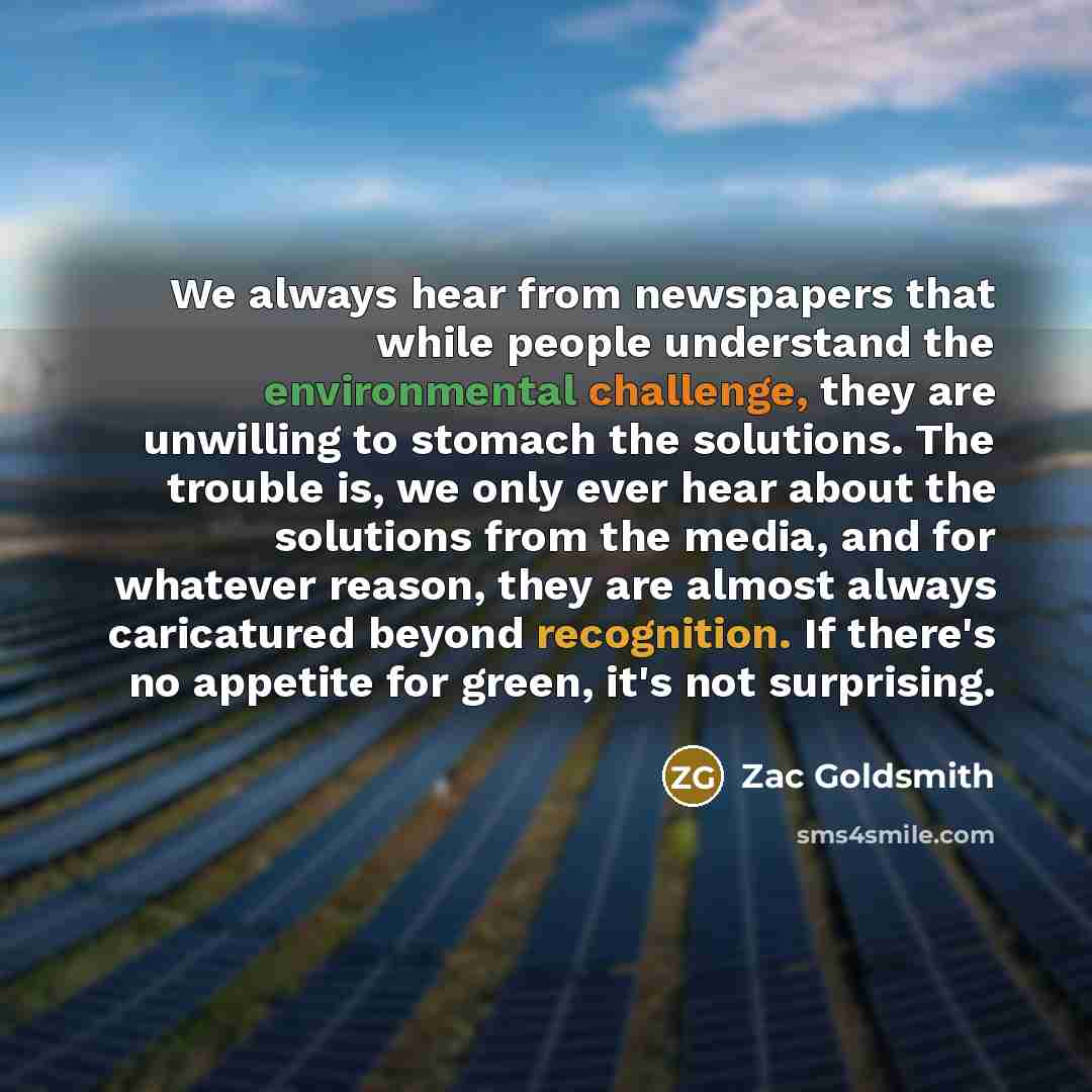 “We always hear from newspapers that while people understand the environmental challenge, they are unwilling to stomach the solutions. The trouble is, we only ever hear about the solutions from the media, and for whatever reason, they are almost always caricatured beyond recognition. If there's no…” quote by Zac Goldsmith