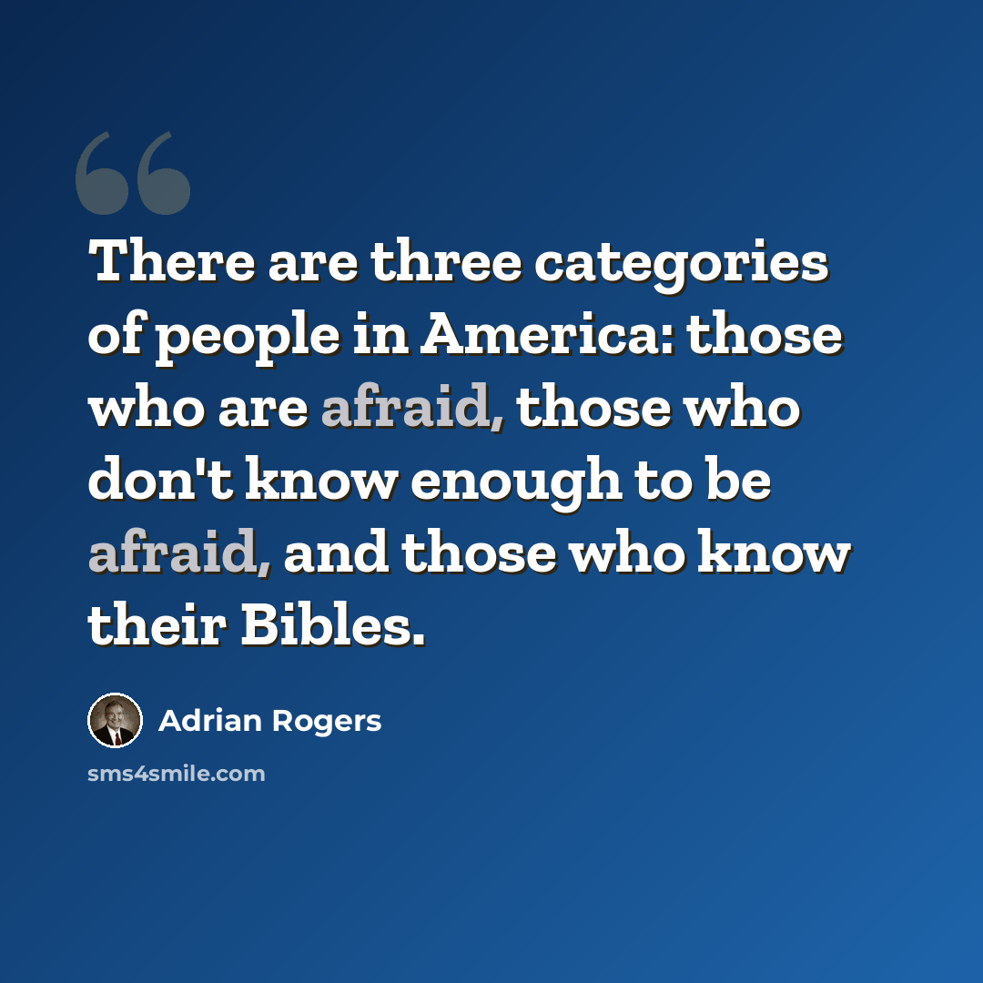 “There are three categories of people in America: those who are afraid, those who don't know enough to be afraid, and those who know their Bibles.” quote by Adrian Rogers