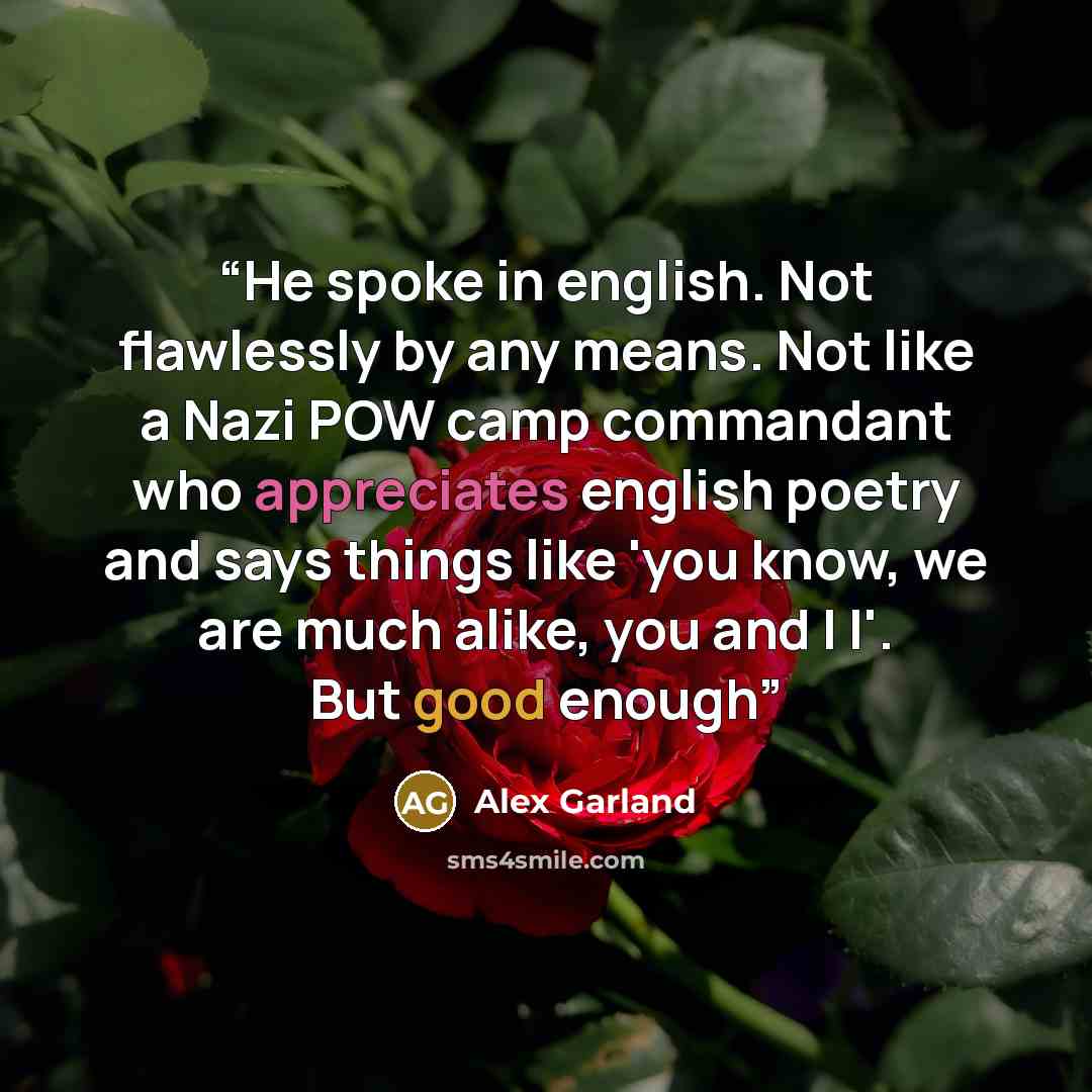 “He spoke in english. Not flawlessly by any means. Not like a Nazi POW camp commandant who appreciates english poetry and says things like 'you know, we are much alike, you and I I'. But good enough” quote by Alex Garland