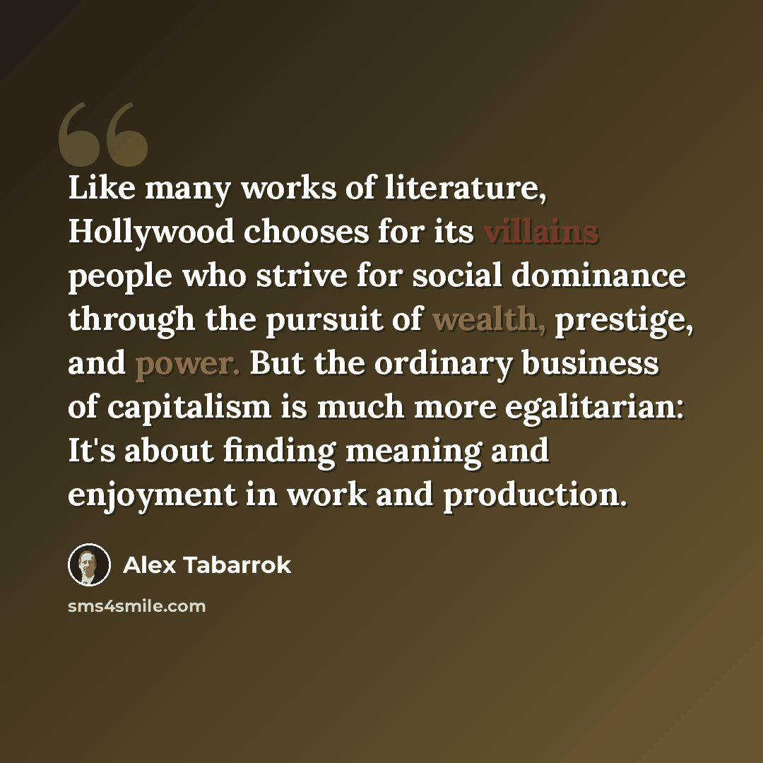 “Like many works of literature, Hollywood chooses for its villains people who strive for social dominance through the pursuit of wealth, prestige, and power. But the ordinary business of capitalism is much more egalitarian: It's about finding meaning and enjoyment in work and production.” quote by Alex Tabarrok