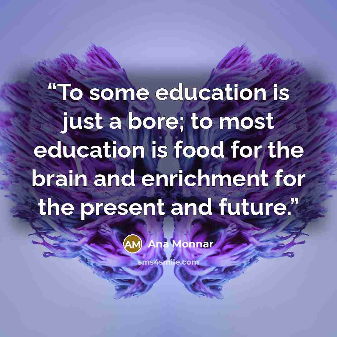 “To some education is just a bore; to most education is food for the brain and enrichment for the present and future.” quote by Ana Monnar