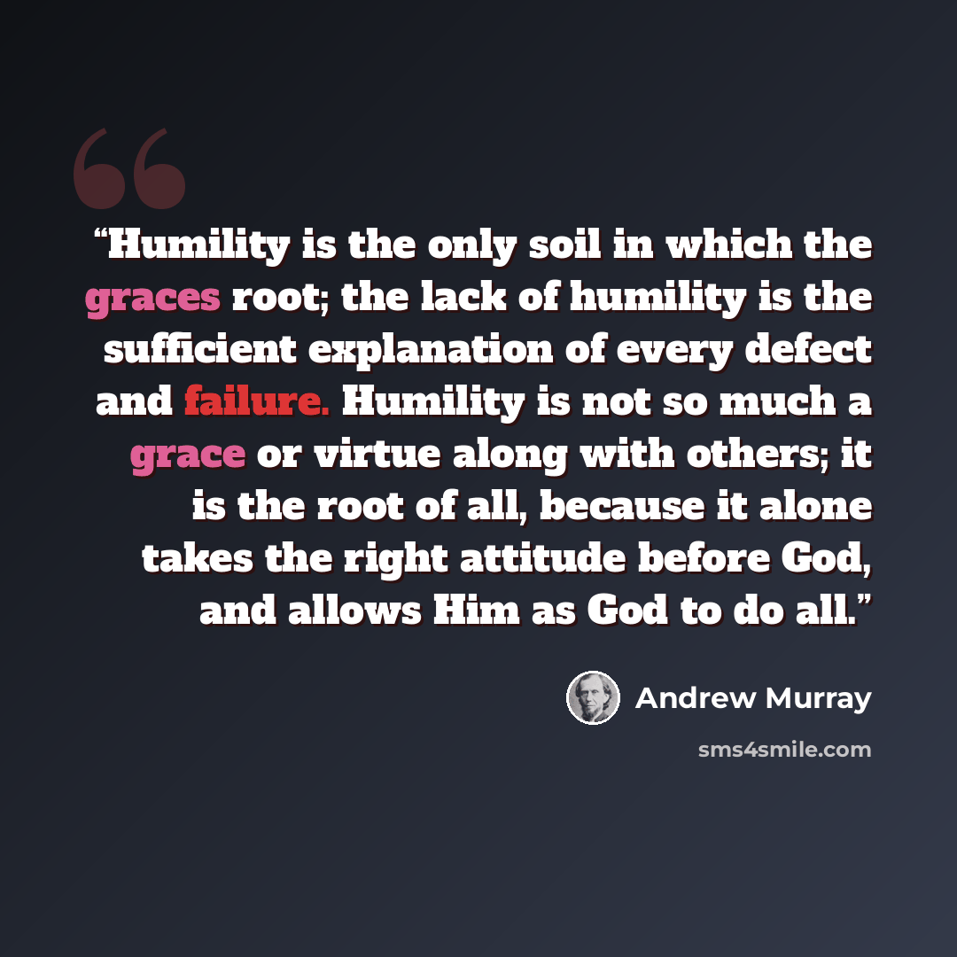 “Humility is the only soil in which the graces root; the lack of humility is the sufficient explanation of every defect and failure. Humility is not so much a grace or virtue along with others; it is the root of all, because it alone takes the right attitude before God, and allows Him as God to do…” quote by Andrew Murray