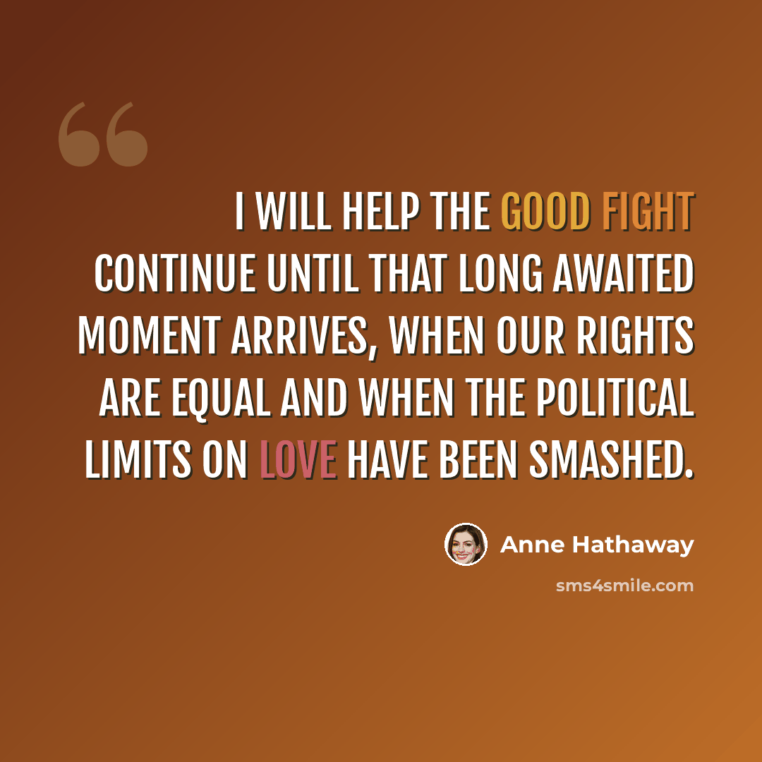 “I will help the good fight continue until that long awaited moment arrives, when our rights are equal and when the political limits on love have been smashed.” quote by Anne Hathaway