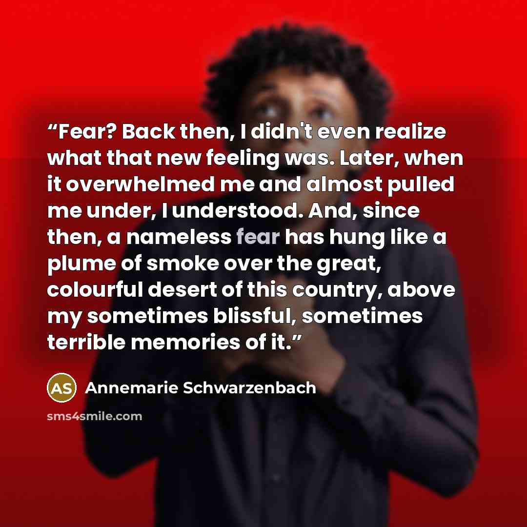“Fear? Back then, I didn't even realize what that new feeling was. Later, when it overwhelmed me and almost pulled me under, I understood. And, since then, a nameless fear has hung like a plume of smoke over the great, colourful desert of this country, above my sometimes blissful, sometimes…” quote by Annemarie Schwarzenbach