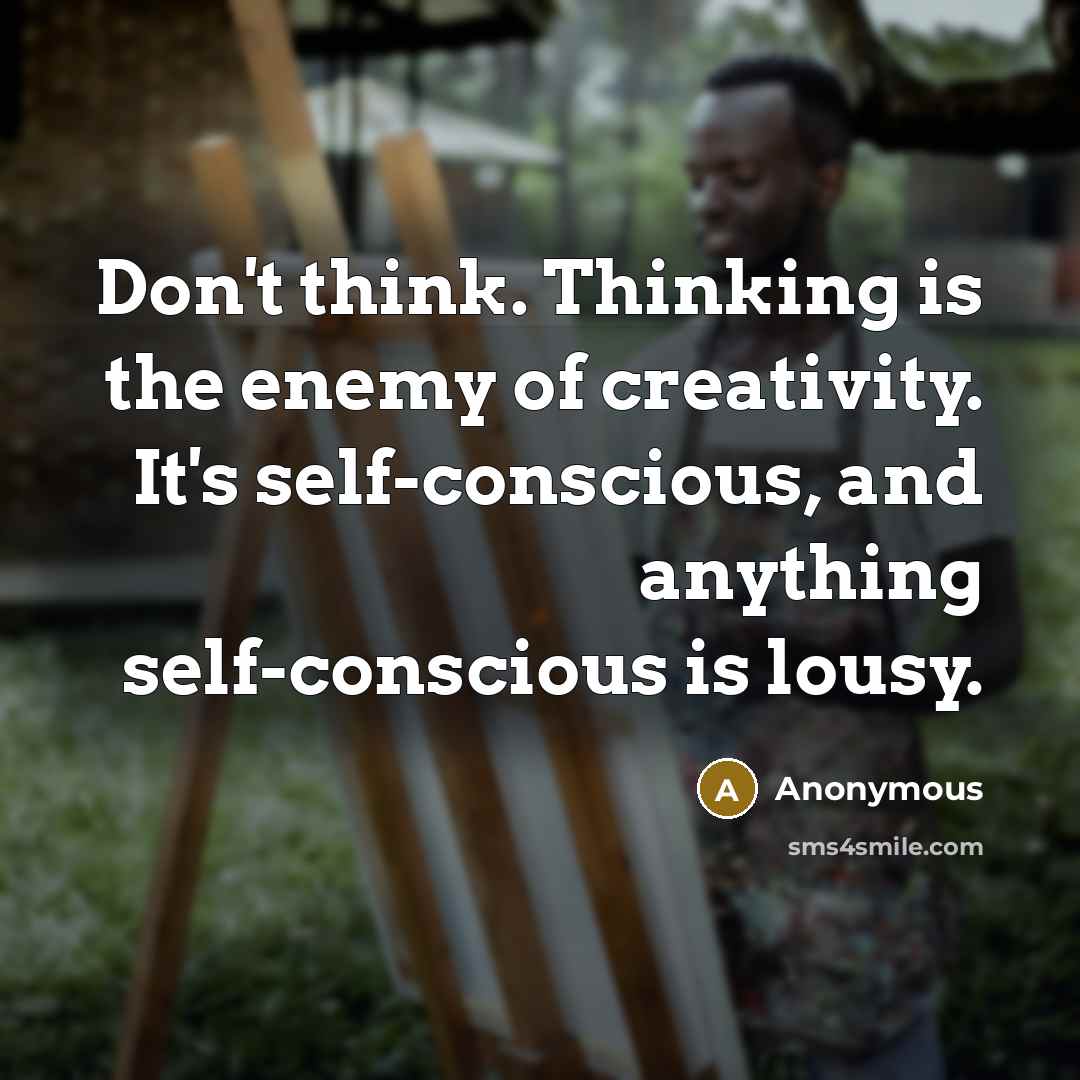 “Don't think. Thinking is the enemy of creativity. It's self-conscious, and anything self-conscious is lousy.” quote by Anonymous