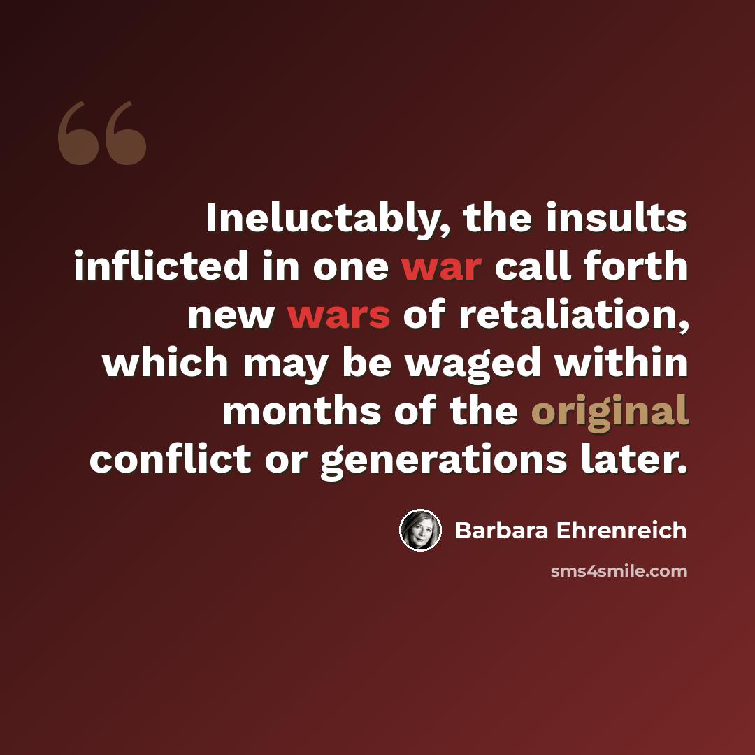 “Ineluctably, the insults inflicted in one war call forth new wars of retaliation, which may be waged within months of the original conflict or generations later.” quote by Barbara Ehrenreich