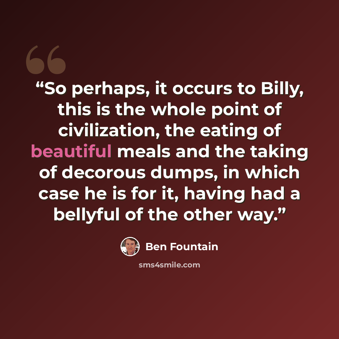 “So perhaps, it occurs to Billy, this is the whole point of civilization, the eating of beautiful meals and the taking of decorous dumps, in which case he is for it, having had a bellyful of the other way.” quote by Ben Fountain