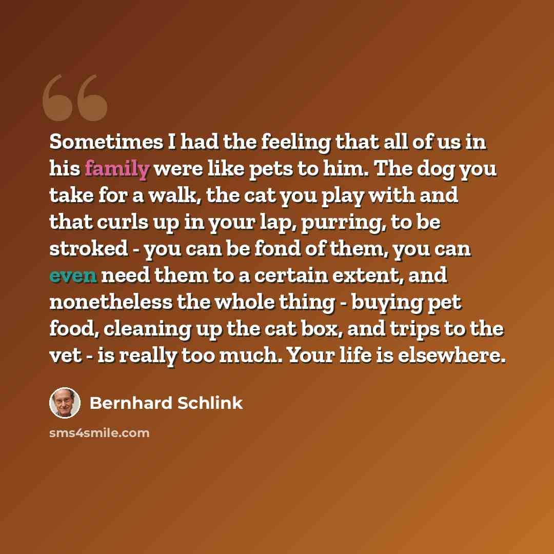 “Sometimes I had the feeling that all of us in his family were like pets to him. The dog you take for a walk, the cat you play with and that curls up in your lap, purring, to be stroked - you can be fond of them, you can even need them to a certain extent, and nonetheless the whole thing - buying…” quote by Bernhard Schlink