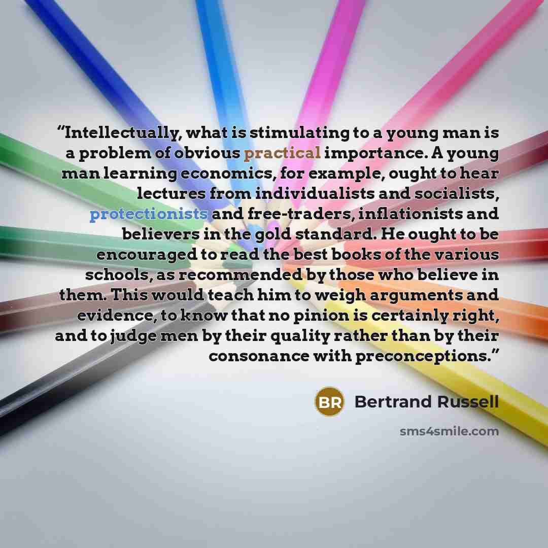 “Intellectually, what is stimulating to a young man is a problem of obvious practical importance. A young man learning economics, for example, ought to hear lectures from individualists and socialists, protectionists and free-traders, inflationists and believers in the gold standard. He ought to be…” quote by Bertrand Russell