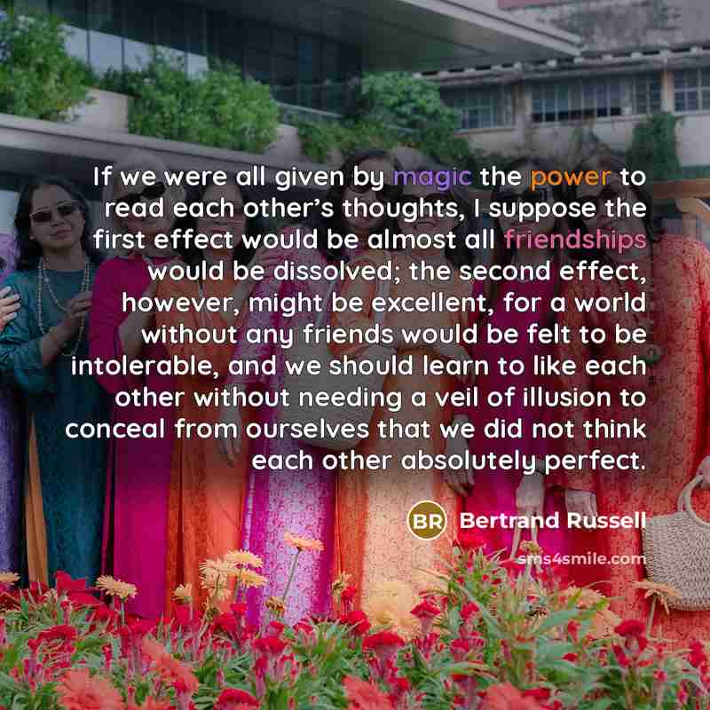 “If we were all given by magic the power to read each other’s thoughts, I suppose the first effect would be almost all friendships would be dissolved; the second effect, however, might be excellent, for a world without any friends would be felt to be intolerable, and we should learn to like each…” quote by Bertrand Russell