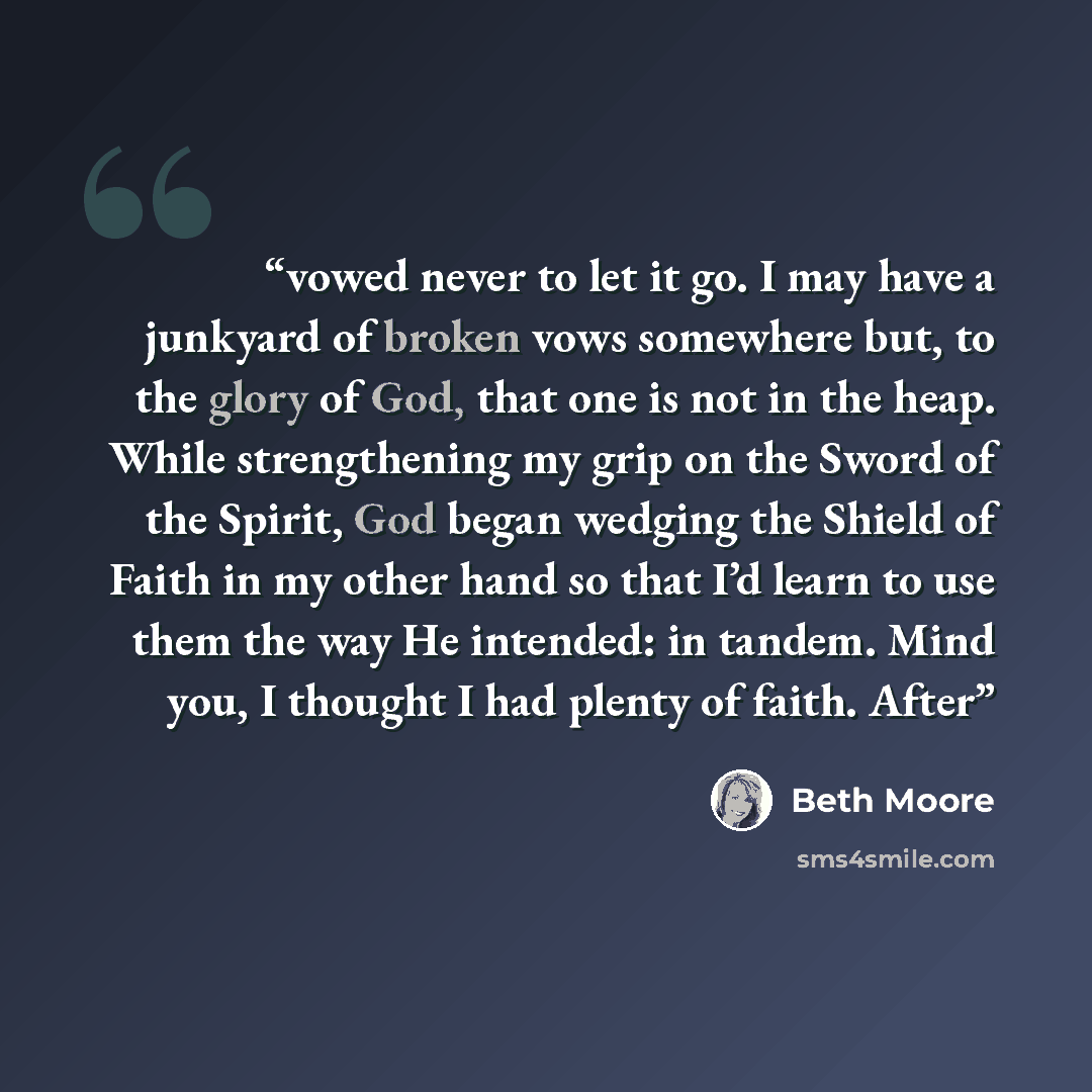“vowed never to let it go. I may have a junkyard of broken vows somewhere but, to the glory of God, that one is not in the heap. While strengthening my grip on the Sword of the Spirit, God began wedging the Shield of Faith in my other hand so that I’d learn to use them the way He intended: in…” quote by Beth Moore