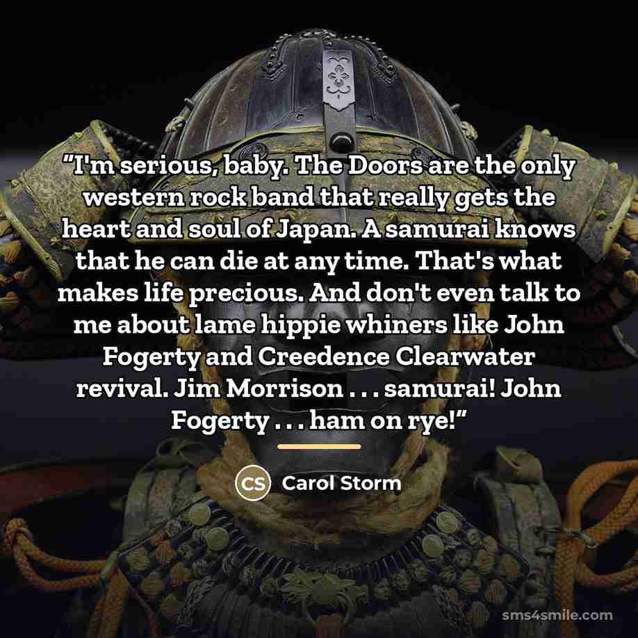 “I'm serious, baby. The Doors are the only western rock band that really gets the heart and soul of Japan. A samurai knows that he can die at any time. That's what makes life precious. And don't even talk to me about lame hippie whiners like John Fogerty and Creedence Clearwater revival. Jim…” quote by Carol Storm