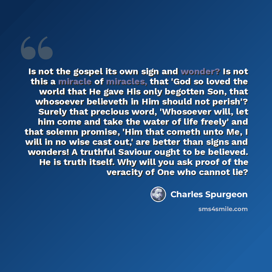 “Is not the gospel its own sign and wonder? Is not this a miracle of miracles, that 'God so loved the world that He gave His only begotten Son, that whosoever believeth in Him should not perish'? Surely that precious word, 'Whosoever will, let him come and take the water of life freely' and that…” quote by Charles Spurgeon