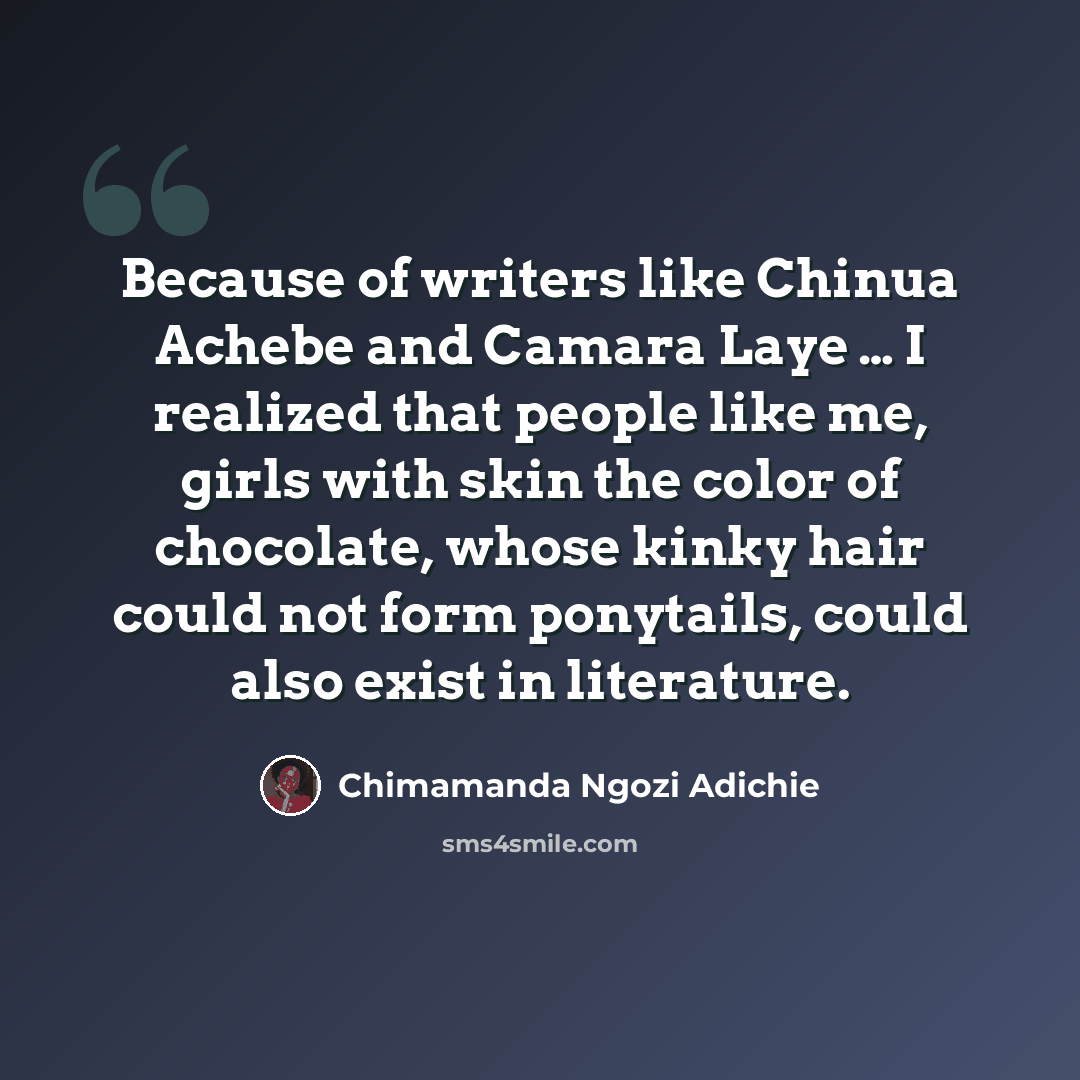 “Because of writers like Chinua Achebe and Camara Laye … I realized that people like me, girls with skin the color of chocolate, whose kinky hair could not form ponytails, could also exist in literature.” quote by Chimamanda Ngozi Adichie