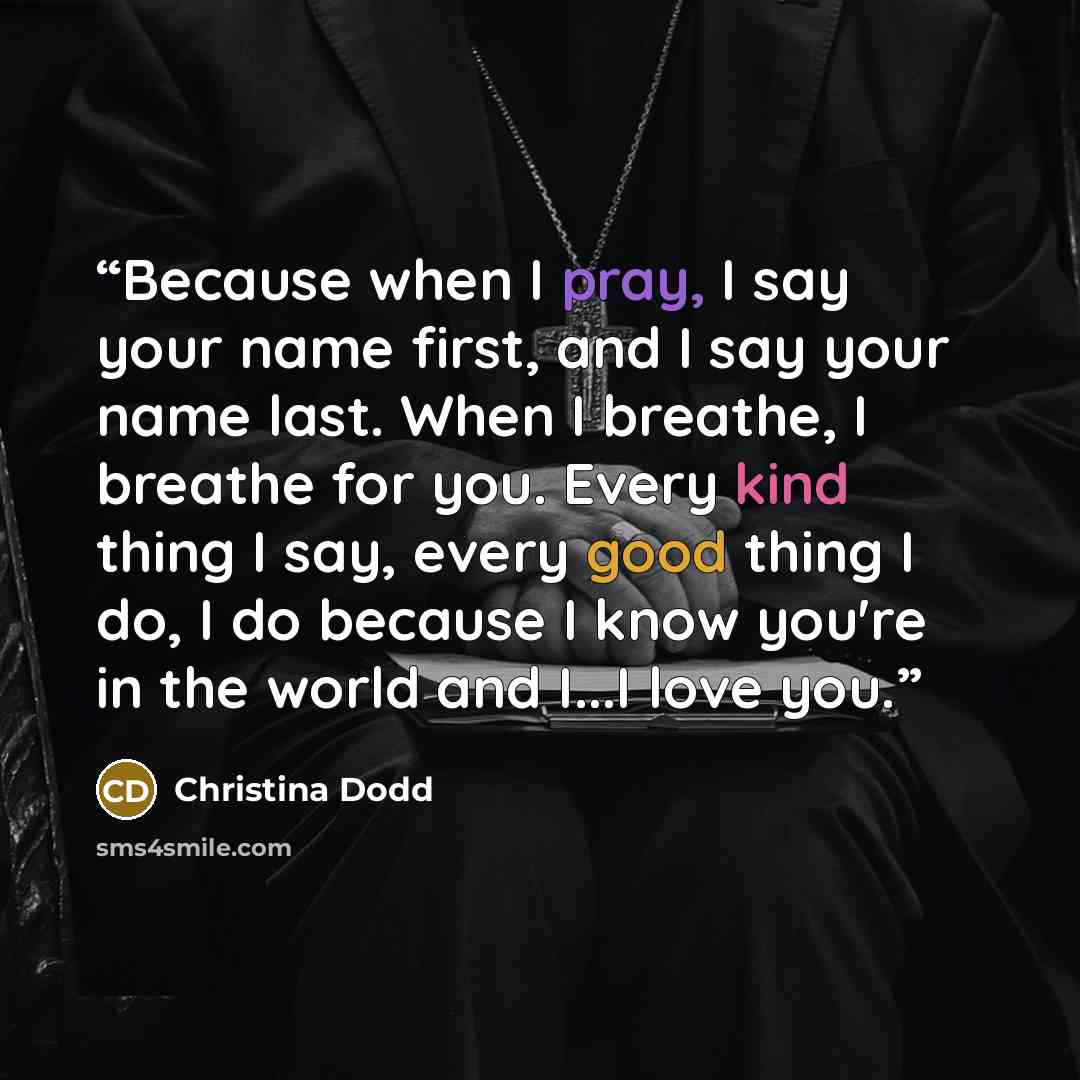 “Because when I pray, I say your name first, and I say your name last. When I breathe, I breathe for you. Every kind thing I say, every good thing I do, I do because I know you're in the world and I...I love you.” quote by Christina Dodd