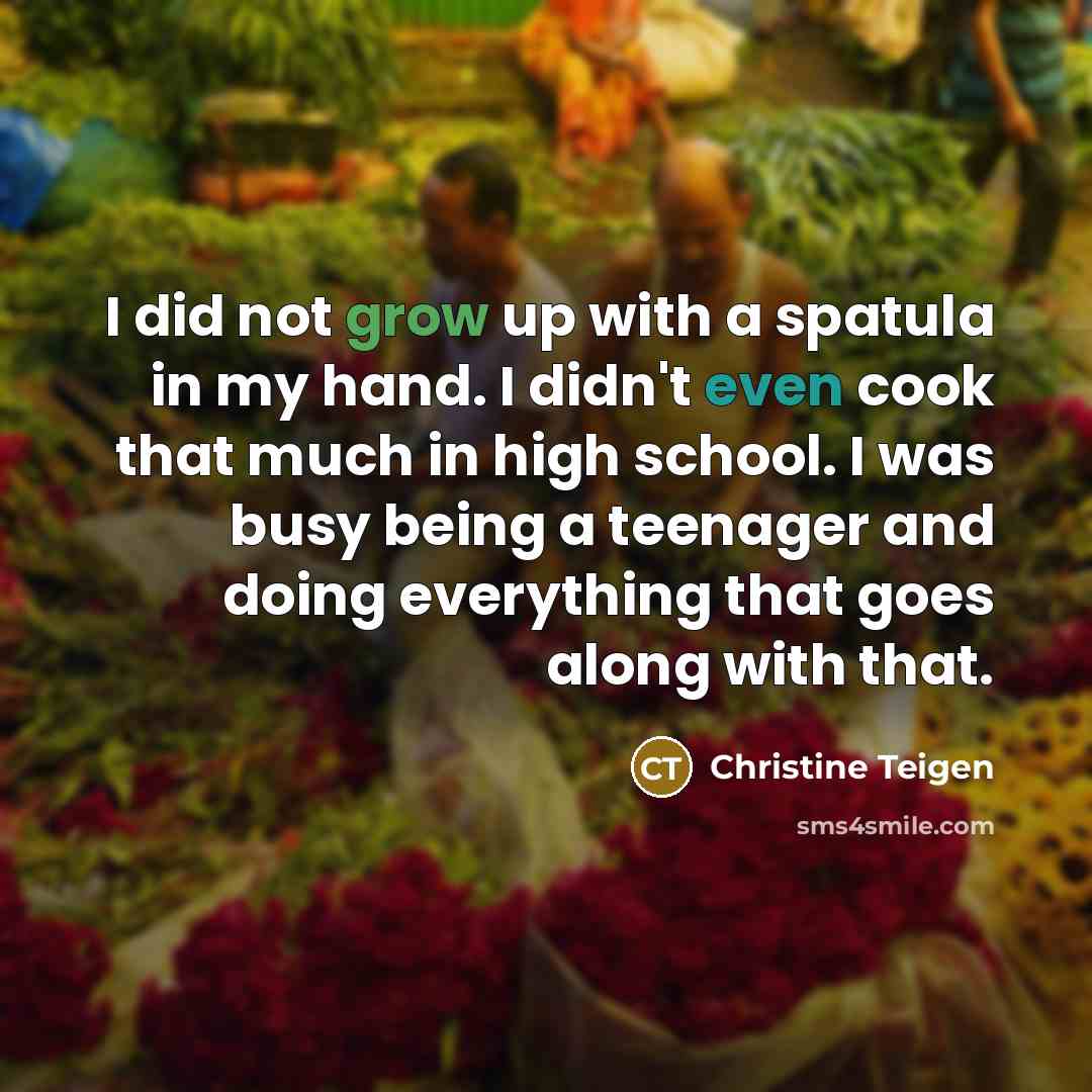 “I did not grow up with a spatula in my hand. I didn't even cook that much in high school. I was busy being a teenager and doing everything that goes along with that.” quote by Christine Teigen